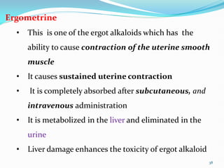 38
Ergometrine
• This is one of the ergot alkaloids which has the
ability to cause contraction of the uterine smooth
muscle
• It causes sustained uterine contraction
• It is completely absorbed after subcutaneous, and
intravenous administration
• It is metabolized in the liver and eliminated in the
urine
• Liver damage enhances the toxicity of ergot alkaloid
 