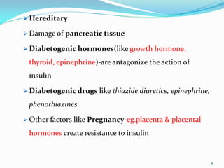  Hereditary
 Damage of pancreatic tissue
 Diabetogenic hormones(like growth hormone,
thyroid, epinephrine)-are antagonize the action of
insulin
 Diabetogenic drugs like thiazide diuretics, epinephrine,
phenothiazines
 Other factors like Pregnancy-eg.placenta & placental
hormones create resistance to insulin
4
 