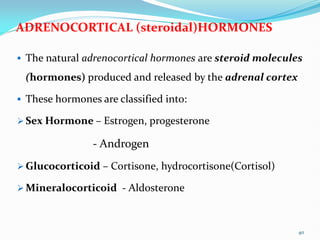 ADRENOCORTICAL (steroidal)HORMONES
 The natural adrenocortical hormones are steroid molecules
(hormones) produced and released by the adrenal cortex
 These hormones are classified into:
 Sex Hormone – Estrogen, progesterone
- Androgen
 Glucocorticoid – Cortisone, hydrocortisone(Cortisol)
 Mineralocorticoid - Aldosterone
40
 