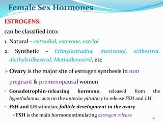 Female Sex Hormones
ESTROGENS:
can be classified into:
1. Natural – estradiol, esterone, estriol
2. Synthetic – Ethnylestradiol, mestranol, stilbestrol,
diethylstilbestrol, Methallenestril, etc
Ovary is the major site of estrogen synthesis in non
pregnant & premenopausal women
• Gonadotrophin-releasing hormone, released from the
hypothalamus, acts on the anterior pituitary to release FSH and LH
• FSH and LH stimulate follicle development in the ovary
FSH is the main hormone stimulating estrogen release 42
 