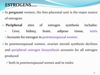 ESTROGENS…..
 In pregnant women, the feto-placental unit is the major source
of estrogens
 Peripheral sites of estrogen synthesis includes:
- Liver, kidney, brain, adipose tissue, testis
- Accounts for estrogen in postmenopausal women
 In postmenopausal women, ovarian steroid synthesis declines
and peripheral estrogen biosynthesis accounts for all estrogen
produced
 both in postmenopausal women and in males
43
 
