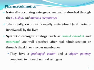 Pharmacokinetics
 Naturally occurring estrogens: are readily absorbed through
the GIT, skin, and mucous membranes
 Taken orally, estradiol is rapidly metabolized (and partially
inactivated) by the liver
 Synthetic estrogen analogs: such as ethinyl estradiol and
mestranol, are well absorbed after oral administration or
through the skin or mucous membranes
 They have a prolonged action and a higher potency
compared to those of natural estrogens
44
 