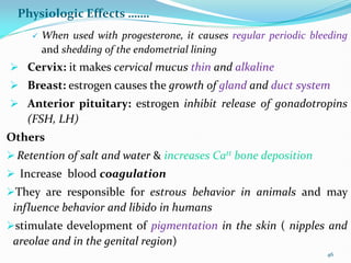 Physiologic Effects …….
 When used with progesterone, it causes regular periodic bleeding
and shedding of the endometrial lining
 Cervix: it makes cervical mucus thin and alkaline
 Breast: estrogen causes the growth of gland and duct system
 Anterior pituitary: estrogen inhibit release of gonadotropins
(FSH, LH)
Others
 Retention of salt and water & increases Catt bone deposition
 Increase blood coagulation
They are responsible for estrous behavior in animals and may
influence behavior and libido in humans
stimulate development of pigmentation in the skin ( nipples and
areolae and in the genital region)
46
 