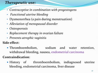 Therapeutic use:
• Contraceptive in combination with progestogens
• Functional uterine bleeding
• Dysmenorrhea (a pain during menstruation)
• Alleviation of menopausal disorder
• Osteoporosis
• Replacement therapy in ovarian failure
• Prevents atrophic vaginitis
Side effect:
 Thromboembolism, sodium and water retention,
withdrawal bleeding, nausea, endometrial carcinoma
Contraindication:
 History of thromboembolism, indiagnosed uterine
bleeding, endometrial carcinoma, liver disease
47
 