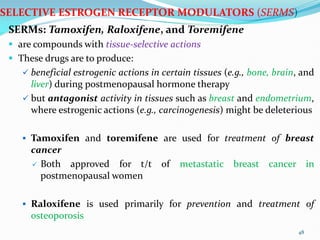 SELECTIVE ESTROGEN RECEPTOR MODULATORS (SERMS)
SERMs: Tamoxifen, Raloxifene, and Toremifene
 are compounds with tissue-selective actions
 These drugs are to produce:
 beneficial estrogenic actions in certain tissues (e.g., bone, brain, and
liver) during postmenopausal hormone therapy
 but antagonist activity in tissues such as breast and endometrium,
where estrogenic actions (e.g., carcinogenesis) might be deleterious
 Tamoxifen and toremifene are used for treatment of breast
cancer
 Both approved for t/t of metastatic breast cancer in
postmenopausal women
 Raloxifene is used primarily for prevention and treatment of
osteoporosis
48
 