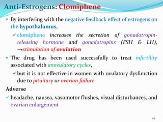 Anti-Estrogens: Clomiphene
 By interfering with the negative feedback effect of estrogens on
the hypothalamus,
 clomiphene increases the secretion of gonadotropin-
releasing hormone and gonadotropins (FSH & LH),
→stimulation of ovulation
 The drug has been used successfully to treat infertility
associated with anovulatory cycles,
 but it is not effective in women with ovulatory dysfunction
due to pituitary or ovarian failure
Adverse
 headache, nausea, vasomotor flushes, visual disturbances, and
ovarian enlargement
49
 