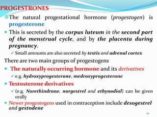The natural progestational hormone (progestogen) is
progesterone
 This is secreted by the corpus luteum in the second part
of the menstrual cycle, and by the placenta during
pregnancy.
 Small amounts are also secreted by testis and adrenal cortex
There are two main groups of progestogens
 The naturally occurring hormone and its derivatives
 e.g. hydroxyprogesterone, medroxyprogesterone
 Testosterone derivatives
 (e.g. Norethindrone, norgestrel and ethynodiol) can be given
orally
 Newer progestogens used in contraception include desogestrel
and gestodene
50
PROGESTRONES
 