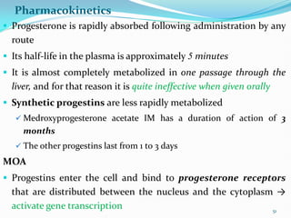 Pharmacokinetics
 Progesterone is rapidly absorbed following administration by any
route
 Its half-life in the plasma is approximately 5 minutes
 It is almost completely metabolized in one passage through the
liver, and for that reason it is quite ineffective when given orally
 Synthetic progestins are less rapidly metabolized
 Medroxyprogesterone acetate IM has a duration of action of 3
months
 The other progestins last from 1 to 3 days
MOA
 Progestins enter the cell and bind to progesterone receptors
that are distributed between the nucleus and the cytoplasm →
activate gene transcription 51
 