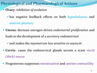 Physiological and Pharmacological Actions
 Ovary: inhibition of ovulation
 has negative feedback effects on both hypothalamus and
anterior pituitary
 Uterus: decrease estrogen-driven endometrial proliferation and
leads to the development of a secretory endometrium
 and makes the myometrum less sensitive to oxytocin
 Cervix- cause the endocervical glands secrete a scant viscid
(thick) mucus
 Progesterone suppresses menstruation and uterine contractility
52
 