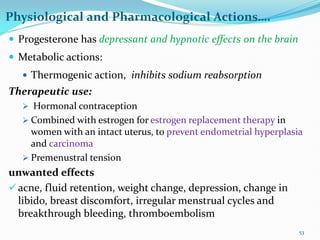 Physiological and Pharmacological Actions….
 Progesterone has depressant and hypnotic effects on the brain
 Metabolic actions:
 Thermogenic action, inhibits sodium reabsorption
Therapeutic use:
 Hormonal contraception
 Combined with estrogen for estrogen replacement therapy in
women with an intact uterus, to prevent endometrial hyperplasia
and carcinoma
 Premenustral tension
unwanted effects
 acne, fluid retention, weight change, depression, change in
libido, breast discomfort, irregular menstrual cycles and
breakthrough bleeding, thromboembolism
53
 