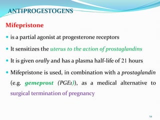 ANTIPROGESTOGENS
Mifepristone
 is a partial agonist at progesterone receptors
 It sensitizes the uterus to the action of prostaglandins
 It is given orally and has a plasma half-life of 21 hours
 Mifepristone is used, in combination with a prostaglandin
(e.g. gemeprost (PGE1)), as a medical alternative to
surgical termination of pregnancy
54
 