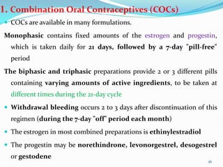1. Combination Oral Contraceptives (COCs)
 COCs are available in many formulations.
Monophasic contains fixed amounts of the estrogen and progestin,
which is taken daily for 21 days, followed by a 7-day "pill-free"
period
The biphasic and triphasic preparations provide 2 or 3 different pills
containing varying amounts of active ingredients, to be taken at
different times during the 21-day cycle
 Withdrawal bleeding occurs 2 to 3 days after discontinuation of this
regimen (during the 7-day "off" period each month)
 The estrogen in most combined preparations is ethinylestradiol
 The progestin may be norethindrone, levonorgestrel, desogestrel
or gestodene
56
 