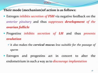 COCs--------
Their mode (mechanism)of action is as follows:
 Estrogen inhibits secretion of FSH via negative feedback on the
anterior pituitary and thus suppresses development of the
ovarian follicle
 Progestins inhibits secretion of LH and thus prevents
ovulation
 it also makes the cervical mucus less suitable for the passage of
sperm
 Estrogen and progestins act in concert to alter the
endometrium in such a way as to discourage implantation
58
 