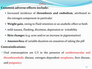COCs--------
Common adverse effects include:
 Increased incidence of thrombosis and embolism, attributed to
the estrogen component in particular
 Weight gain, owing to fluid retention or an anabolic effect or both
 mild nausea, flushing, dizziness, depression or irritability
 Skin changes (e.g. acne and/or an increase in pigmentation)
 Amenorrhea of variable duration on cessation of taking the pill
Contraindications:
 Oral contraceptives are C/I in the presence of cerebrovascular and
thromboembolic disease, estrogen-dependent neoplasms, liver disease,
and pregnancy
59
 