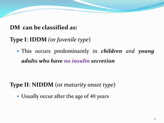 DM can be classified as:
Type I: IDDM (or Juvenile type)
 This occurs predominantly in children and young
adults who have no insulin secretion
Type II: NIDDM (or maturity onset type)
 Usually occur after the age of 40 years
6
 