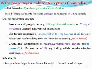 2.The progestogen-only contraceptives ("minipills")
• administered orally or by implantation under the skin
• suited for use in patients for whom estrogen administration is undesirable
Specific preparations include
 Low doses of progestins (e.g. 350 mg of norethindrone or 75 mg of
norgestrel) taken po daily without interruption
 Subdermal implants of levonorgestrel 216 mg (Norplant II) for slow
release and resultant long-term contraceptive action (e.g., up to 5 years)
 Crystalline suspensions of medroxyprogesterone acetate (Depo-
provera®) for IM injection of 150 mg of drug, which provides effective
contraception for 3 months
Side effects
 irregular bleeding episodes, headache, weight gain, and mood changes
60
 
