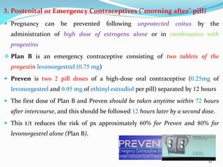3. Postcoital or Emergency Contraceptives ("morning after" pill)
 Pregnancy can be prevented following unprotected coitus by the
administration of high dose of estrogens alone or in combination with
progestins
 Plan B is an emergency contraceptive consisting of two tablets of the
progestin levonorgestrel (0.75 mg)
 Preven is two 2 pill doses of a high-dose oral contraceptive (0.25mg of
levonorgestrel and 0.05 mg of ethinyl estradiol per pill) separated by 12 hours
 The first dose of Plan B and Preven should be taken anytime within 72 hours
after intercourse, and this should be followed 12 hours later by a second dose.
 This t/t reduces the risk of px approximately 60% for Preven and 80% for
levonorgestrel alone (Plan B).
61
 
