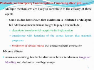 Postcoital or Emergency Contraceptives ("morning after" pill)…….
 Multiple mechanisms are likely to contribute to the efficacy of these
agents
• Some studies have shown that ovulation is inhibited or delayed,
but additional mechanisms thought to play a role include:
 alterations in endometrial receptivity for implantation
 interference with functions of the corpus luteum that maintain
pregnancy
 Production of cervical mucus that decreases sperm penetration
Adverse effects
 nausea or vomiting, headache, dizziness, breast tenderness, irregular
bleeding and abdominal and leg cramps
62
 