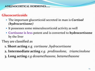 ADRENOCORTICAL HORMONES……
Glucocorticoids
 The important glucorticoid secreted in man is Cortisol
(hydrocortisone)
 It possesses some mineralocorticoid activity as well
 Cortisone is less potent and is converted to hydrocortisone
by the liver
They are classified as
1. Short acting e.g cortisone ,hydrocortisone
2. Intermediate acting e.g. predinsolone, triamcinolone
3. Long acting e.g dexamethasone, betamethasone
63
 