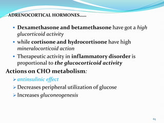 ADRENOCORTICAL HORMONES……
 Dexamethasone and betamethasone have got a high
glucorticoid activity
 while cortisone and hydrocortisone have high
mineralocorticoid action
 Therapeutic activity in inflammatory disorder is
proportional to the glucocorticoid activity
Actions on CHO metabolism:
 antinsulinic effect
 Decreases peripheral utilization of glucose
 Increases gluconeogenesis
65
 