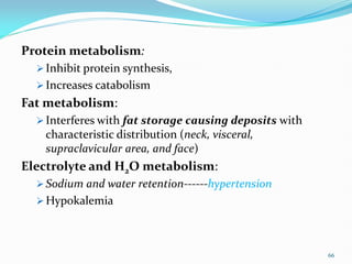 Protein metabolism:
 Inhibit protein synthesis,
 Increases catabolism
Fat metabolism:
 Interferes with fat storage causing deposits with
characteristic distribution (neck, visceral,
supraclavicular area, and face)
Electrolyte and H2O metabolism:
 Sodium and water retention------hypertension
 Hypokalemia
66
 