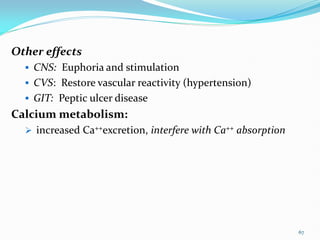 Other effects
 CNS: Euphoria and stimulation
 CVS: Restore vascular reactivity (hypertension)
 GIT: Peptic ulcer disease
Calcium metabolism:
 increased Ca++excretion, interfere with Ca++ absorption
67
 