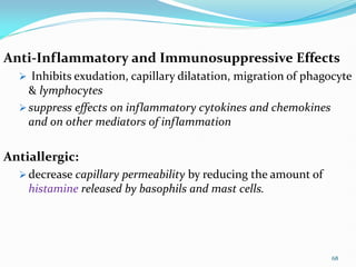 Anti-Inflammatory and Immunosuppressive Effects
 Inhibits exudation, capillary dilatation, migration of phagocyte
& lymphocytes
 suppress effects on inflammatory cytokines and chemokines
and on other mediators of inflammation
Antiallergic:
 decrease capillary permeability by reducing the amount of
histamine released by basophils and mast cells.
68
 