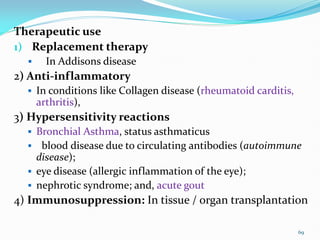 Therapeutic use
1) Replacement therapy
 In Addisons disease
2) Anti-inflammatory
 In conditions like Collagen disease (rheumatoid carditis,
arthritis),
3) Hypersensitivity reactions
 Bronchial Asthma, status asthmaticus
 blood disease due to circulating antibodies (autoimmune
disease);
 eye disease (allergic inflammation of the eye);
 nephrotic syndrome; and, acute gout
4) Immunosuppression: In tissue / organ transplantation
69
 