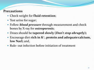 Precautions
 Check weight for fluid retention;
 Test urine for sugar;
 Follow blood pressure through measurement and check
bones by X-ray for osteoporosis;
 Doses should be tapered slowly (Don’t stop abruptly);
 Encourage diet rich in K+, protein and adequatecalcium,
low Nacl; and,
 Rule- out infection before initiation of treatment
71
 