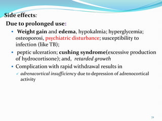 Side effects:
Due to prolonged use:
 Weight gain and edema, hypokalmia; hyperglycemia;
osteoporosi, psychiatric disturbance; susceptibility to
infection (like TB);
 peptic ulceration; cushing syndrome(excessive production
of hydrocortisone); and, retarded growth
 Complication with rapid withdrawal results in
 adrenacortical insufficiency due to depression of adrenocortical
activity
72
 