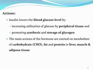 Actions:
 Insulin lowers the blood glucose level by:
 increasing utilization of glucose by peripheral tissue and
 promoting synthesis and storage of glycogen
 The main actions of the hormone are exerted on metabolism
of carbohydrate (CHO), fat and protein in liver, muscle &
adipose tissue
8
 