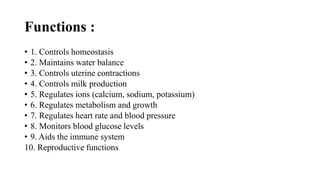 Functions :
• 1. Controls homeostasis
• 2. Maintains water balance
• 3. Controls uterine contractions
• 4. Controls milk production
• 5. Regulates ions (calcium, sodium, potassium)
• 6. Regulates metabolism and growth
• 7. Regulates heart rate and blood pressure
• 8. Monitors blood glucose levels
• 9. Aids the immune system
10. Reproductive functions
 