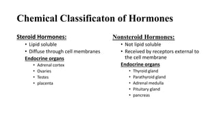 Chemical Classificaton of Hormones
Steroid Hormones:
• Lipid soluble
• Diffuse through cell membranes
Endocrine organs
• Adrenal cortex
• Ovaries
• Testes
• placenta
Nonsteroid Hormones:
• Not lipid soluble
• Received by receptors external to
the cell membrane
Endocrine organs
• Thyroid gland
• Parathyroid gland
• Adrenal medulla
• Pituitary gland
• pancreas
 