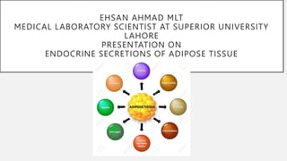 EHSAN AHMAD MLT
MEDICAL LABORATORY SCIENTIST AT SUPERIOR UNIVERSITY
LAHORE
PRESENTATION ON
ENDOCRINE SECRETIONS OF ADIPOSE TISSUE
 