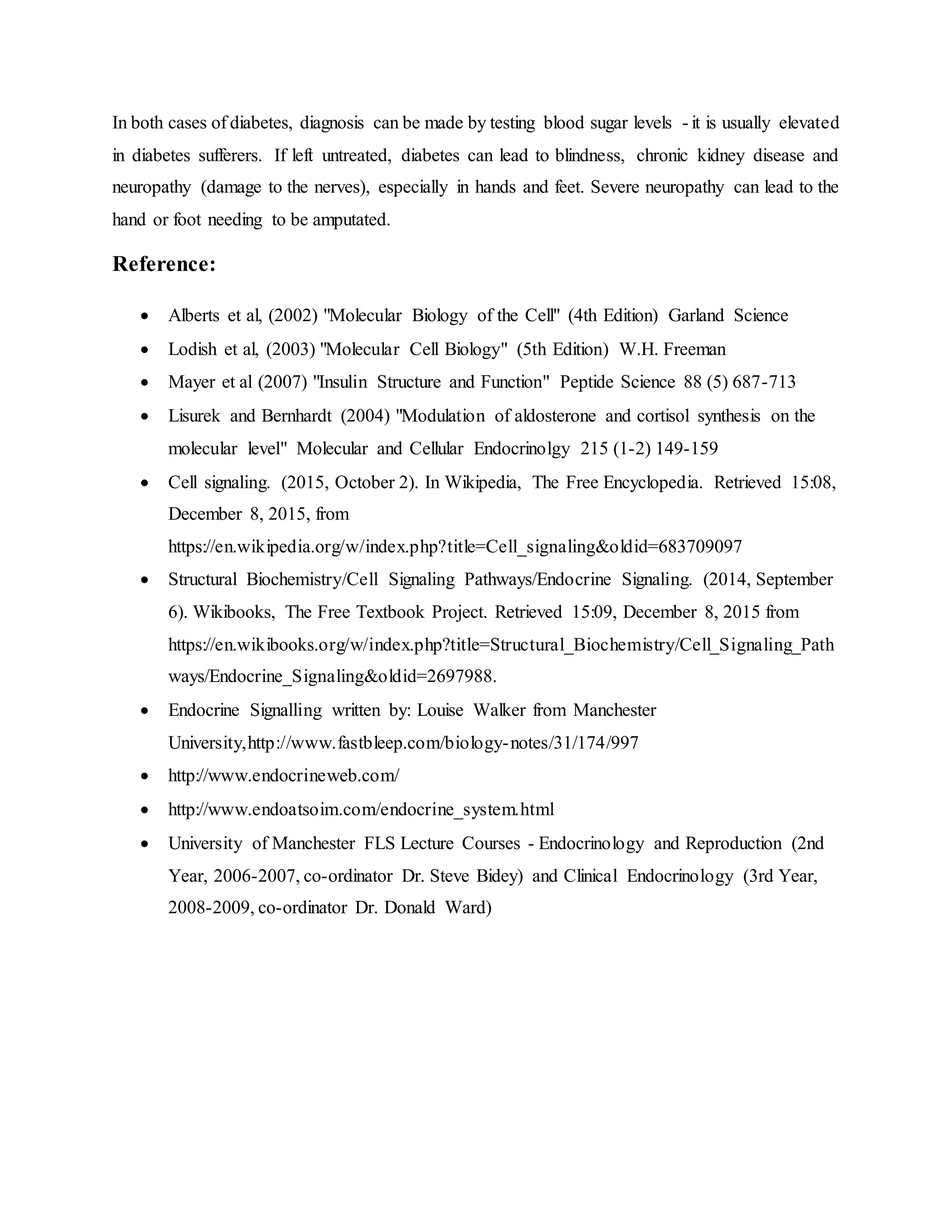 In both cases of diabetes, diagnosis can be made by testing blood sugar levels - it is usually elevated
in diabetes sufferers. If left untreated, diabetes can lead to blindness, chronic kidney disease and
neuropathy (damage to the nerves), especially in hands and feet. Severe neuropathy can lead to the
hand or foot needing to be amputated.
Reference:
 Alberts et al, (2002) "Molecular Biology of the Cell" (4th Edition) Garland Science
 Lodish et al, (2003) "Molecular Cell Biology" (5th Edition) W.H. Freeman
 Mayer et al (2007) "Insulin Structure and Function" Peptide Science 88 (5) 687-713
 Lisurek and Bernhardt (2004) "Modulation of aldosterone and cortisol synthesis on the
molecular level" Molecular and Cellular Endocrinolgy 215 (1-2) 149-159
 Cell signaling. (2015, October 2). In Wikipedia, The Free Encyclopedia. Retrieved 15:08,
December 8, 2015, from
https://en.wikipedia.org/w/index.php?title=Cell_signaling&oldid=683709097
 Structural Biochemistry/Cell Signaling Pathways/Endocrine Signaling. (2014, September
6). Wikibooks, The Free Textbook Project. Retrieved 15:09, December 8, 2015 from
https://en.wikibooks.org/w/index.php?title=Structural_Biochemistry/Cell_Signaling_Path
ways/Endocrine_Signaling&oldid=2697988.
 Endocrine Signalling written by: Louise Walker from Manchester
University,http://www.fastbleep.com/biology-notes/31/174/997
 http://www.endocrineweb.com/
 http://www.endoatsoim.com/endocrine_system.html
 University of Manchester FLS Lecture Courses - Endocrinology and Reproduction (2nd
Year, 2006-2007, co-ordinator Dr. Steve Bidey) and Clinical Endocrinology (3rd Year,
2008-2009, co-ordinator Dr. Donald Ward)
 