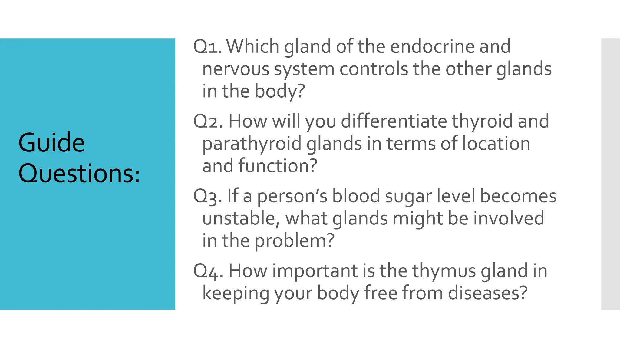 Guide
Questions:
Q1.Which gland of the endocrine and
nervous system controls the other glands
in the body?
Q2. How will you differentiate thyroid and
parathyroid glands in terms of location
and function?
Q3. If a person’s blood sugar level becomes
unstable, what glands might be involved
in the problem?
Q4. How important is the thymus gland in
keeping your body free from diseases?
 
