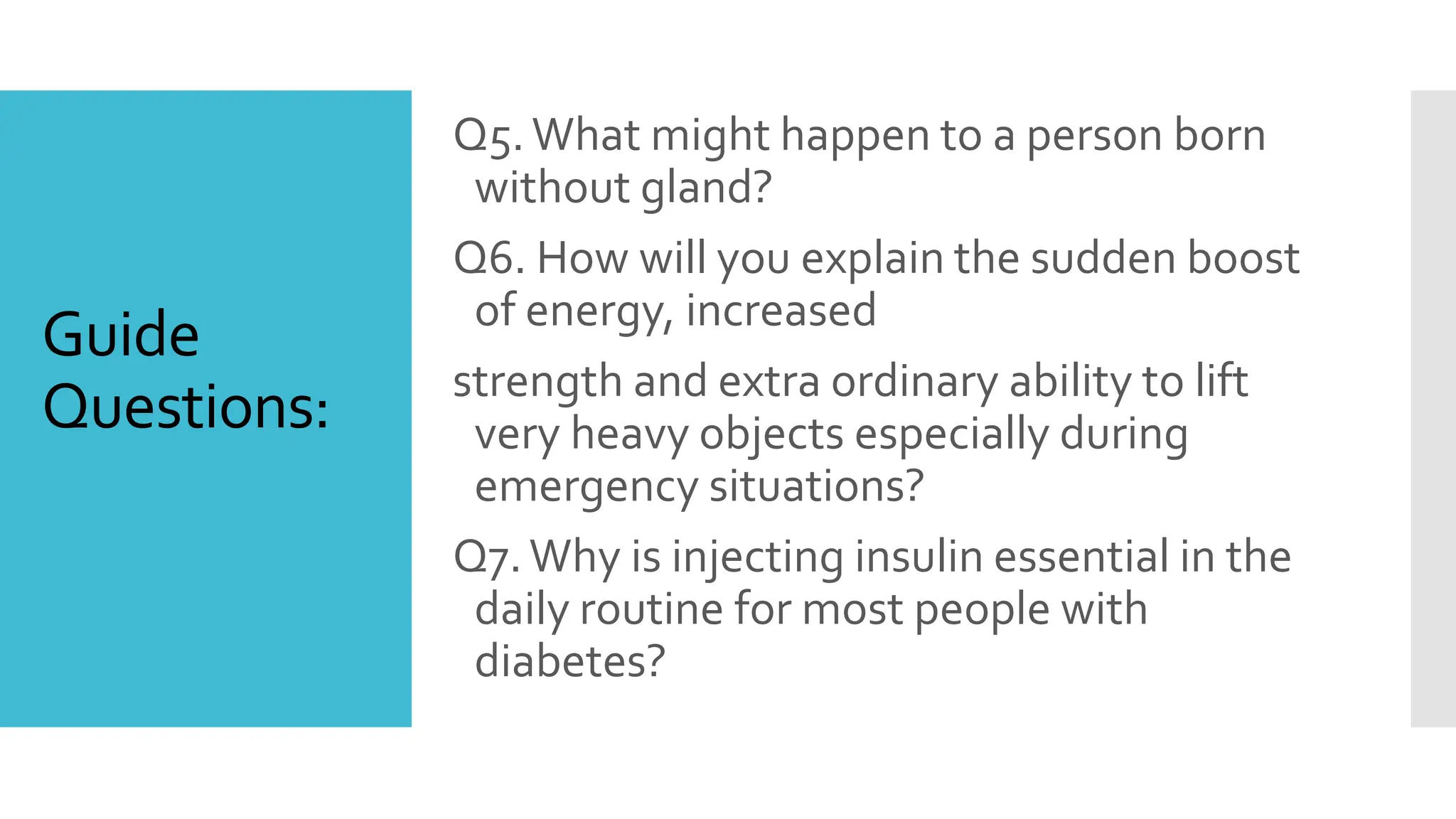 Guide
Questions:
Q5.What might happen to a person born
without gland?
Q6. How will you explain the sudden boost
of energy, increased
strength and extra ordinary ability to lift
very heavy objects especially during
emergency situations?
Q7.Why is injecting insulin essential in the
daily routine for most people with
diabetes?
 