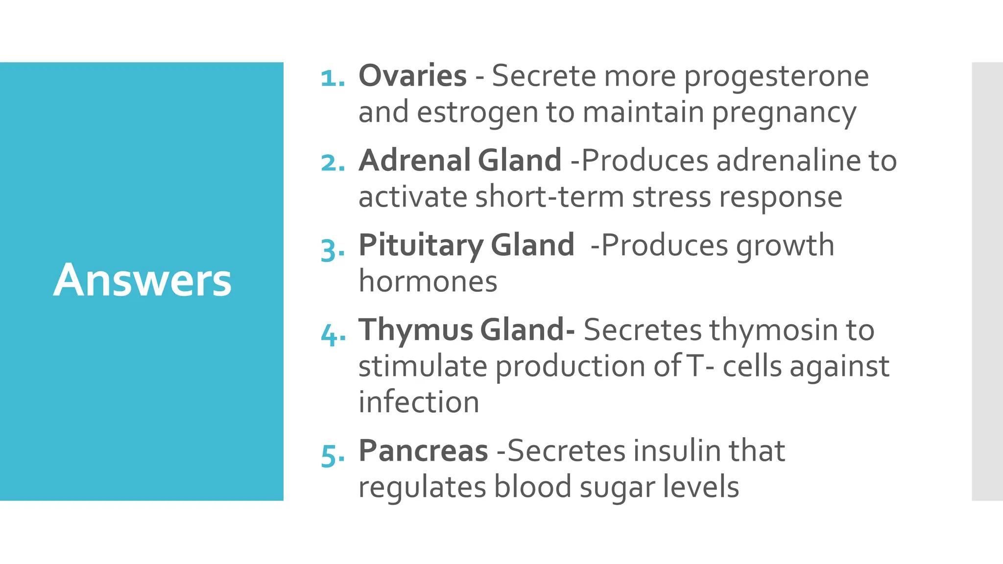 Answers
1. Ovaries - Secrete more progesterone
and estrogen to maintain pregnancy
2. Adrenal Gland -Produces adrenaline to
activate short-term stress response
3. Pituitary Gland -Produces growth
hormones
4. Thymus Gland- Secretes thymosin to
stimulate production ofT- cells against
infection
5. Pancreas -Secretes insulin that
regulates blood sugar levels
 