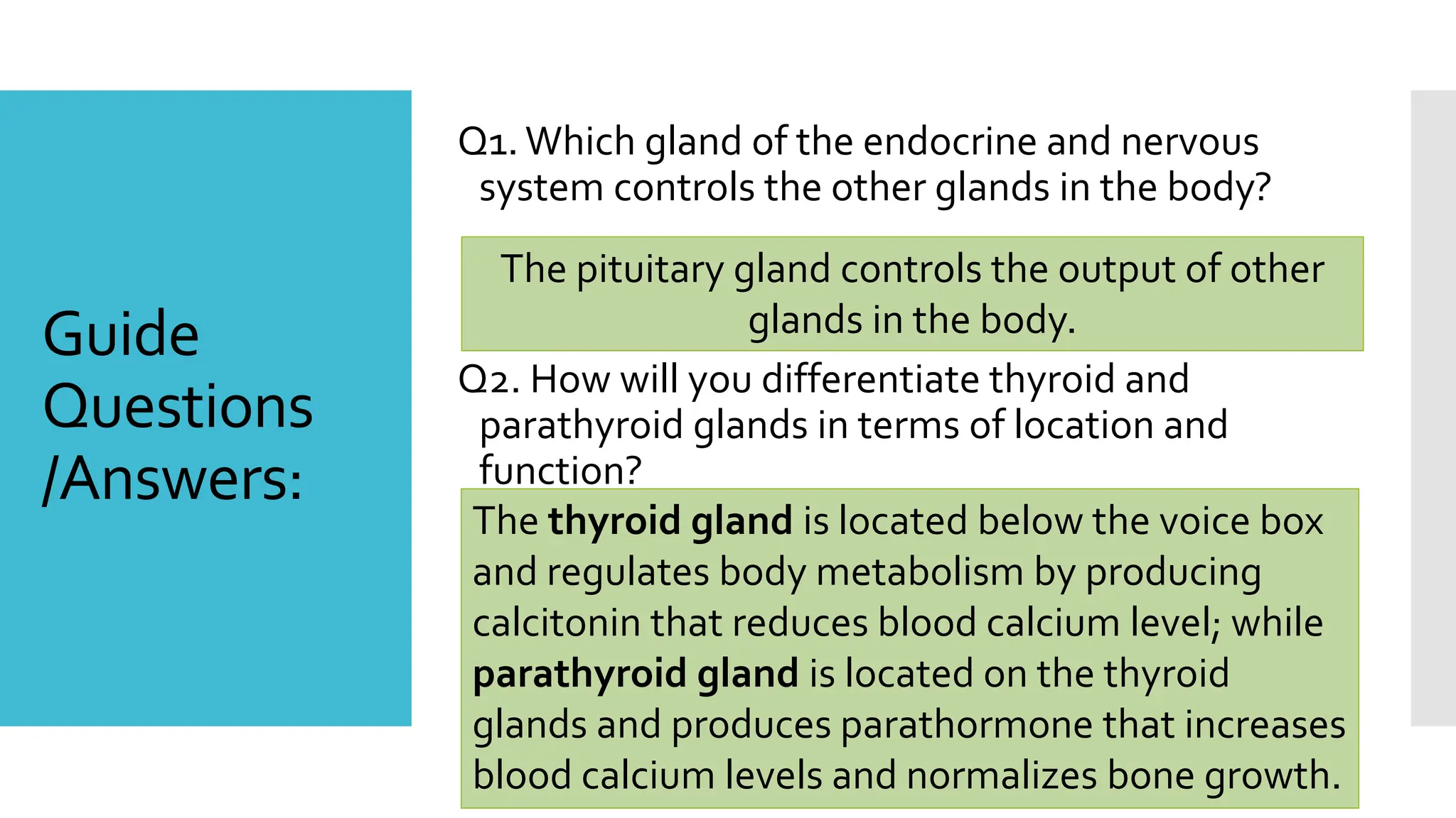 Guide
Questions
/Answers:
Q1.Which gland of the endocrine and nervous
system controls the other glands in the body?
Q2. How will you differentiate thyroid and
parathyroid glands in terms of location and
function?
The pituitary gland controls the output of other
glands in the body.
The thyroid gland is located below the voice box
and regulates body metabolism by producing
calcitonin that reduces blood calcium level; while
parathyroid gland is located on the thyroid
glands and produces parathormone that increases
blood calcium levels and normalizes bone growth.
 