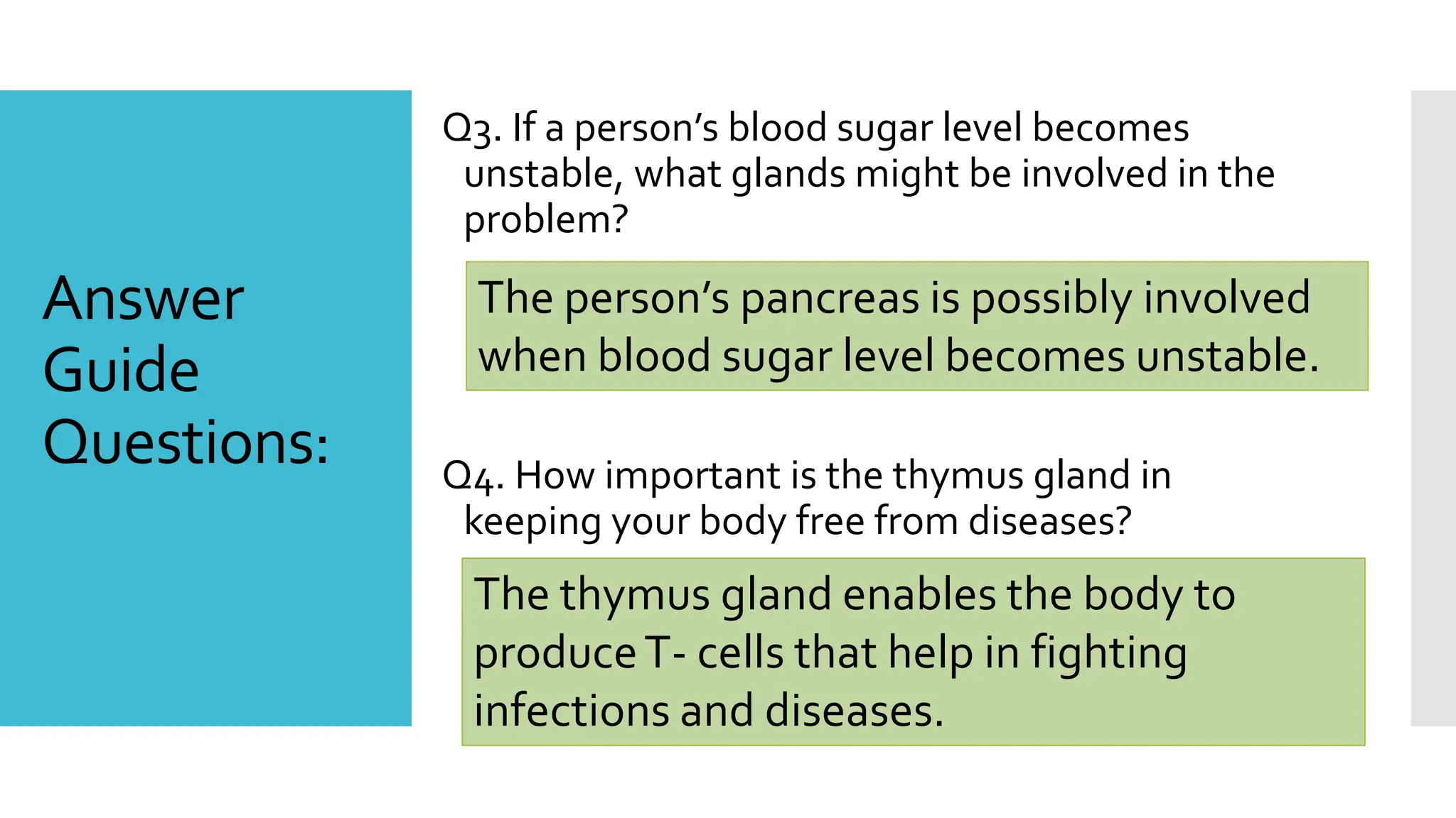 Answer
Guide
Questions:
Q3. If a person’s blood sugar level becomes
unstable, what glands might be involved in the
problem?
Q4. How important is the thymus gland in
keeping your body free from diseases?
The person’s pancreas is possibly involved
when blood sugar level becomes unstable.
The thymus gland enables the body to
produceT- cells that help in fighting
infections and diseases.
 