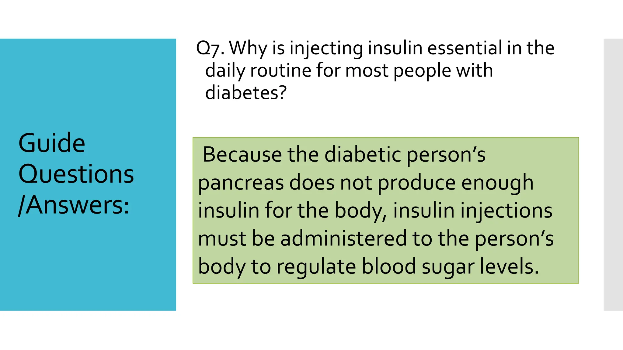 Q7.Why is injecting insulin essential in the
daily routine for most people with
diabetes?
Because the diabetic person’s
pancreas does not produce enough
insulin for the body, insulin injections
must be administered to the person’s
body to regulate blood sugar levels.
Guide
Questions
/Answers:
 