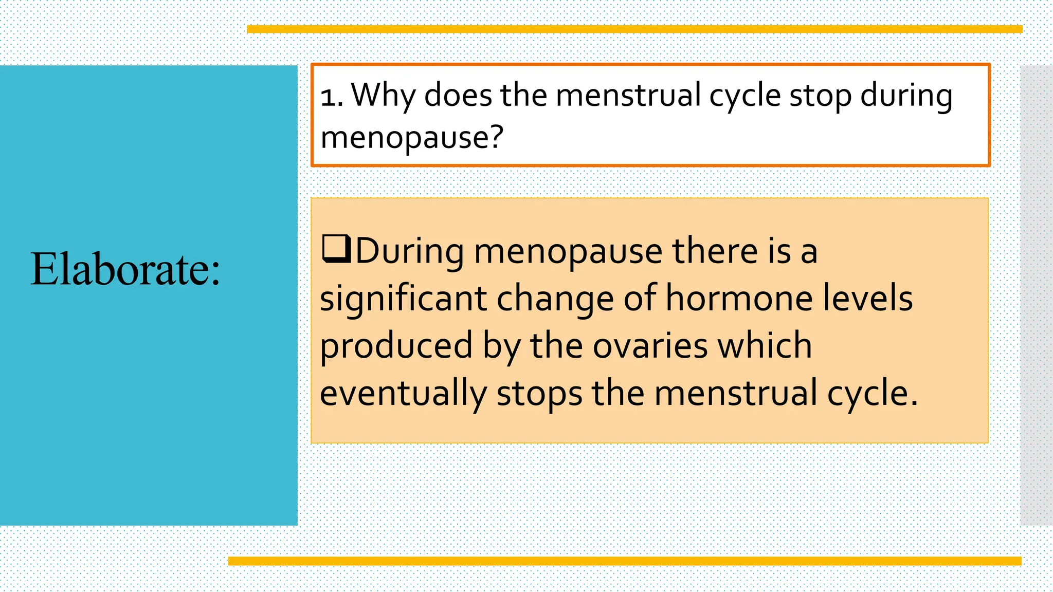 1.Why does the menstrual cycle stop during
menopause?
During menopause there is a
significant change of hormone levels
produced by the ovaries which
eventually stops the menstrual cycle.
Elaborate:
 