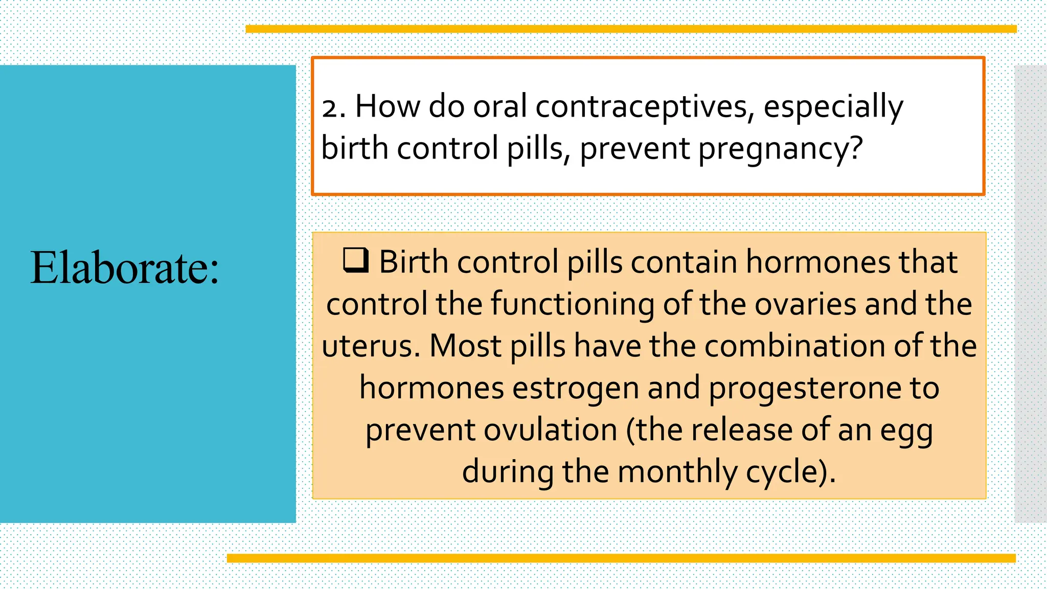2. How do oral contraceptives, especially
birth control pills, prevent pregnancy?
 Birth control pills contain hormones that
control the functioning of the ovaries and the
uterus. Most pills have the combination of the
hormones estrogen and progesterone to
prevent ovulation (the release of an egg
during the monthly cycle).
Elaborate:
 