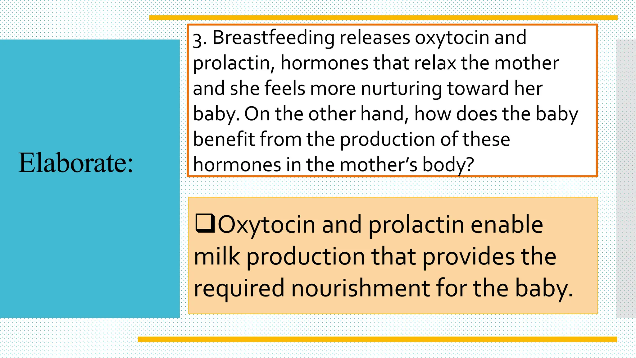 3. Breastfeeding releases oxytocin and
prolactin, hormones that relax the mother
and she feels more nurturing toward her
baby. On the other hand, how does the baby
benefit from the production of these
hormones in the mother’s body?
Oxytocin and prolactin enable
milk production that provides the
required nourishment for the baby.
Elaborate:
 