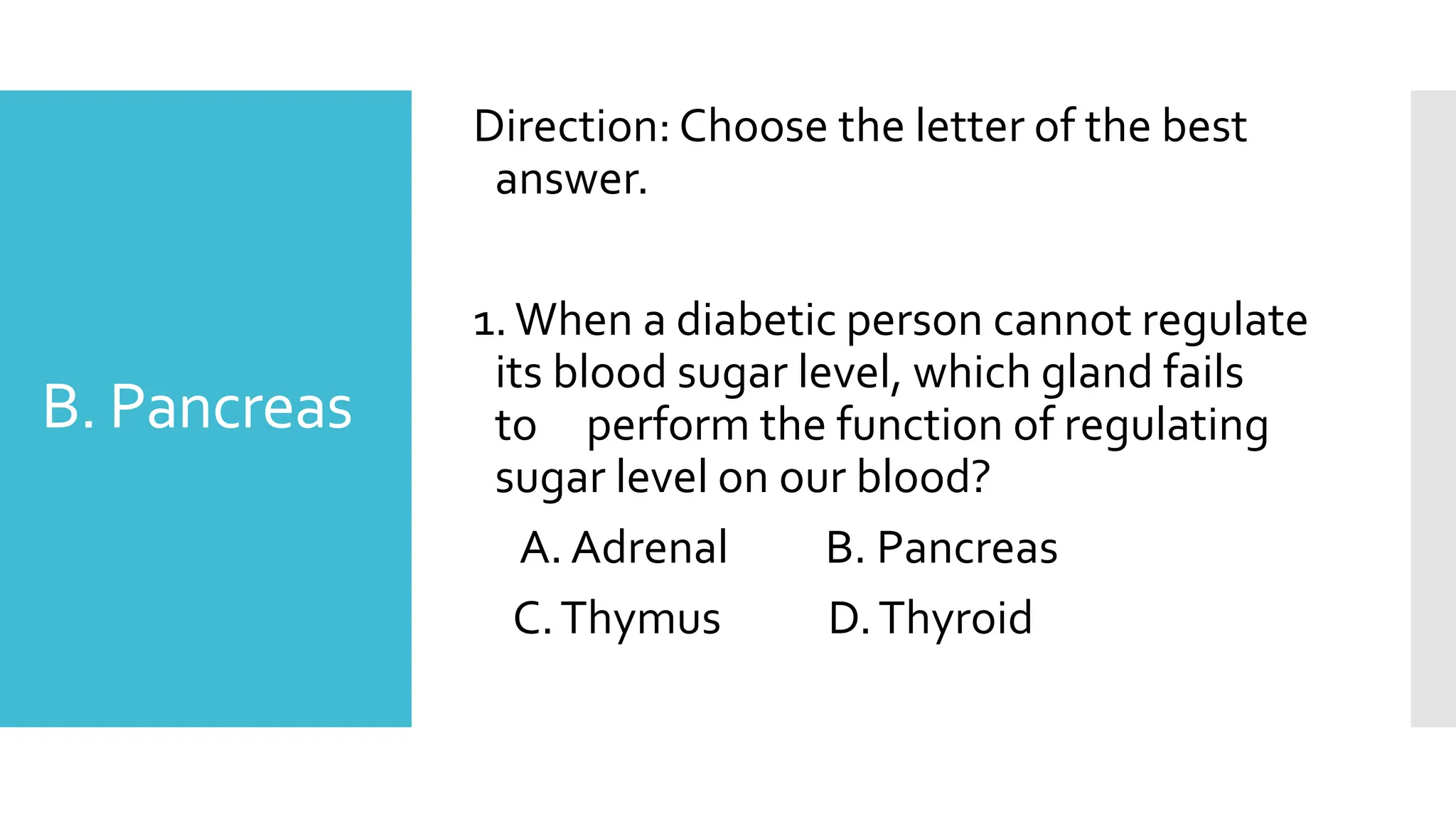 B. Pancreas
Direction: Choose the letter of the best
answer.
1.When a diabetic person cannot regulate
its blood sugar level, which gland fails
to perform the function of regulating
sugar level on our blood?
A. Adrenal B. Pancreas
C.Thymus D.Thyroid
 