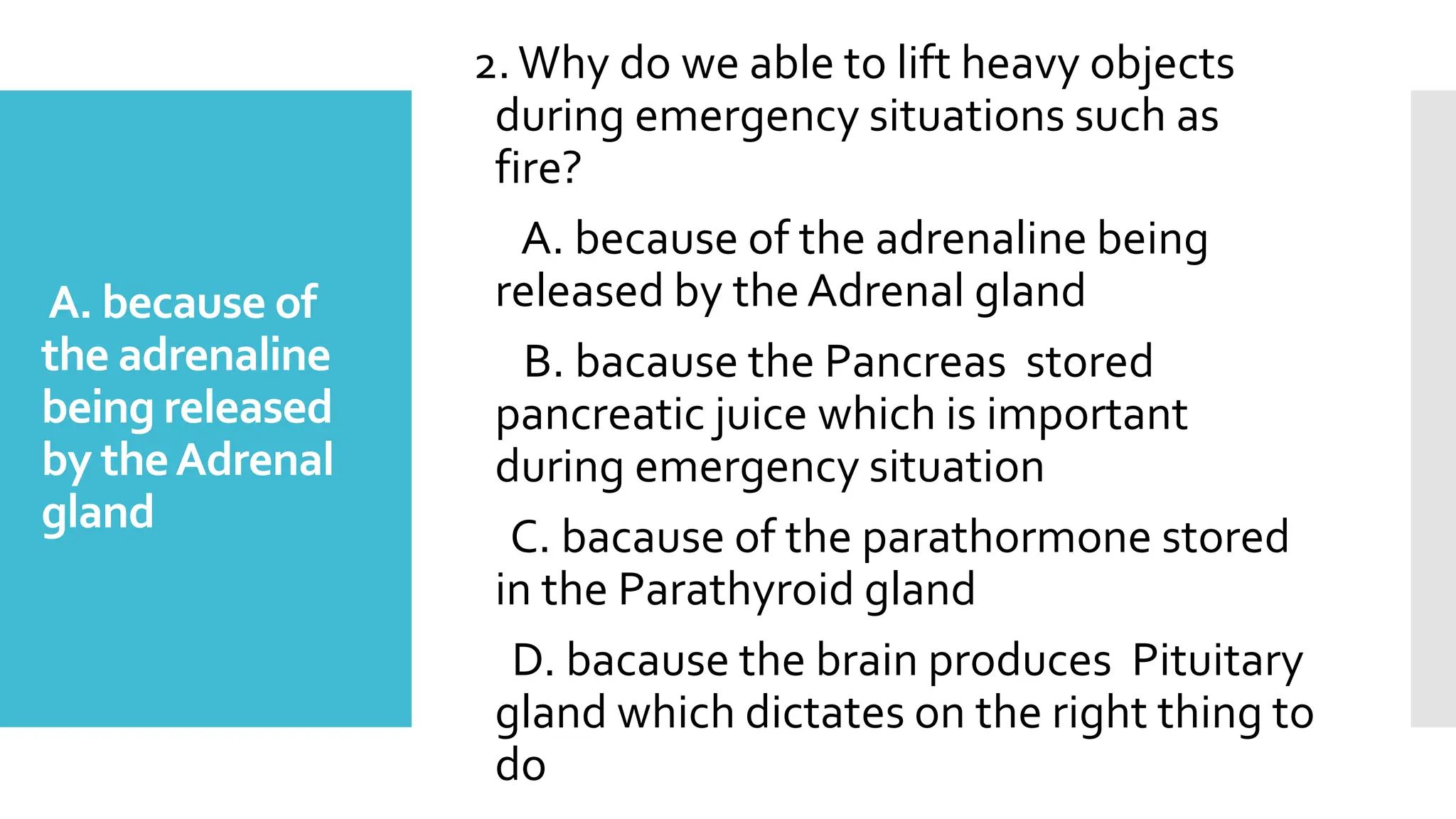 A. because of
the adrenaline
being released
by theAdrenal
gland
2.Why do we able to lift heavy objects
during emergency situations such as
fire?
A. because of the adrenaline being
released by theAdrenal gland
B. bacause the Pancreas stored
pancreatic juice which is important
during emergency situation
C. bacause of the parathormone stored
in the Parathyroid gland
D. bacause the brain produces Pituitary
gland which dictates on the right thing to
do
 