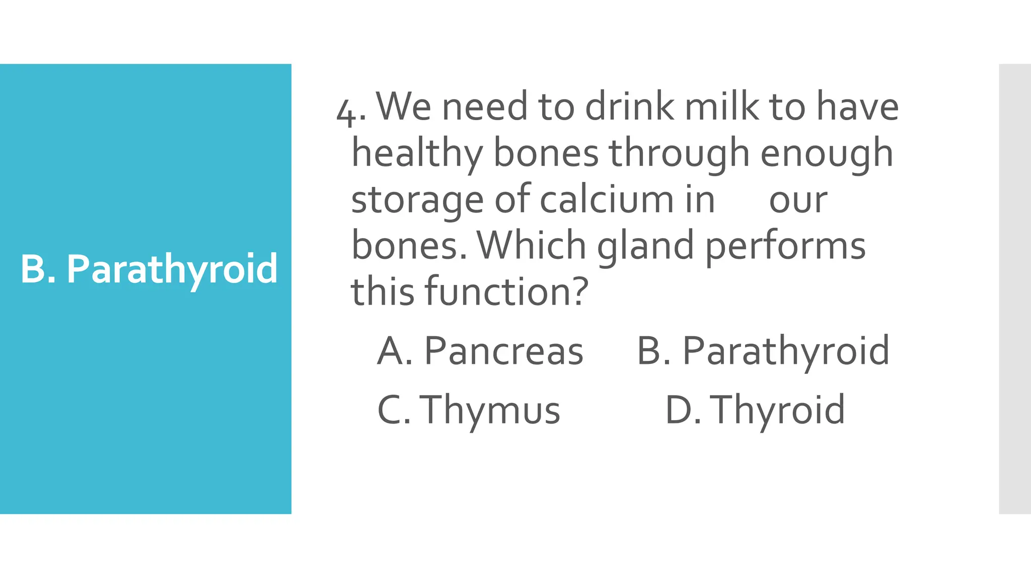 B. Parathyroid
4.We need to drink milk to have
healthy bones through enough
storage of calcium in our
bones.Which gland performs
this function?
A. Pancreas B. Parathyroid
C.Thymus D.Thyroid
 