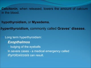 Calcitonin , when released, lowers the amount of calcium in the blood. hypothyroidism,  or  Myxedema. hyperthyroidism,  commonly called  Graves’ disease.   Long term hyperthyroidism: Exopthalmos bulging of the eyeballs In severe cases - a medical emergency called  t hyrotoxicosis  can result. 