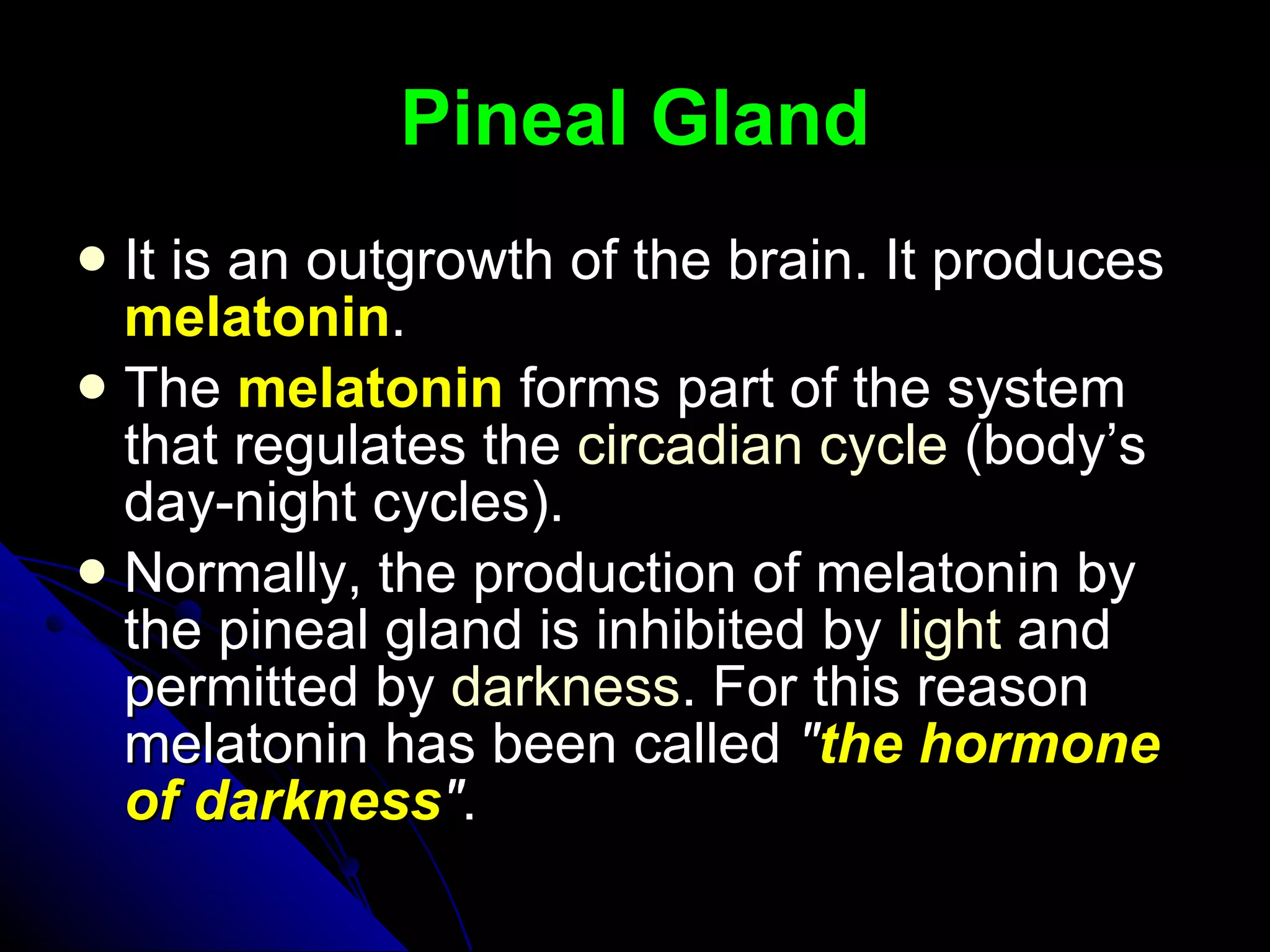 Pineal Gland It is an outgrowth of the brain. It produces  melatonin . The  melatonin  forms part of the system that regulates the  circadian cycle  (body’s day-night cycles).  Normally, the production of melatonin by the pineal gland is inhibited by  light  and permitted by  darkness . For this reason melatonin has been called  " the hormone of darkness " .  