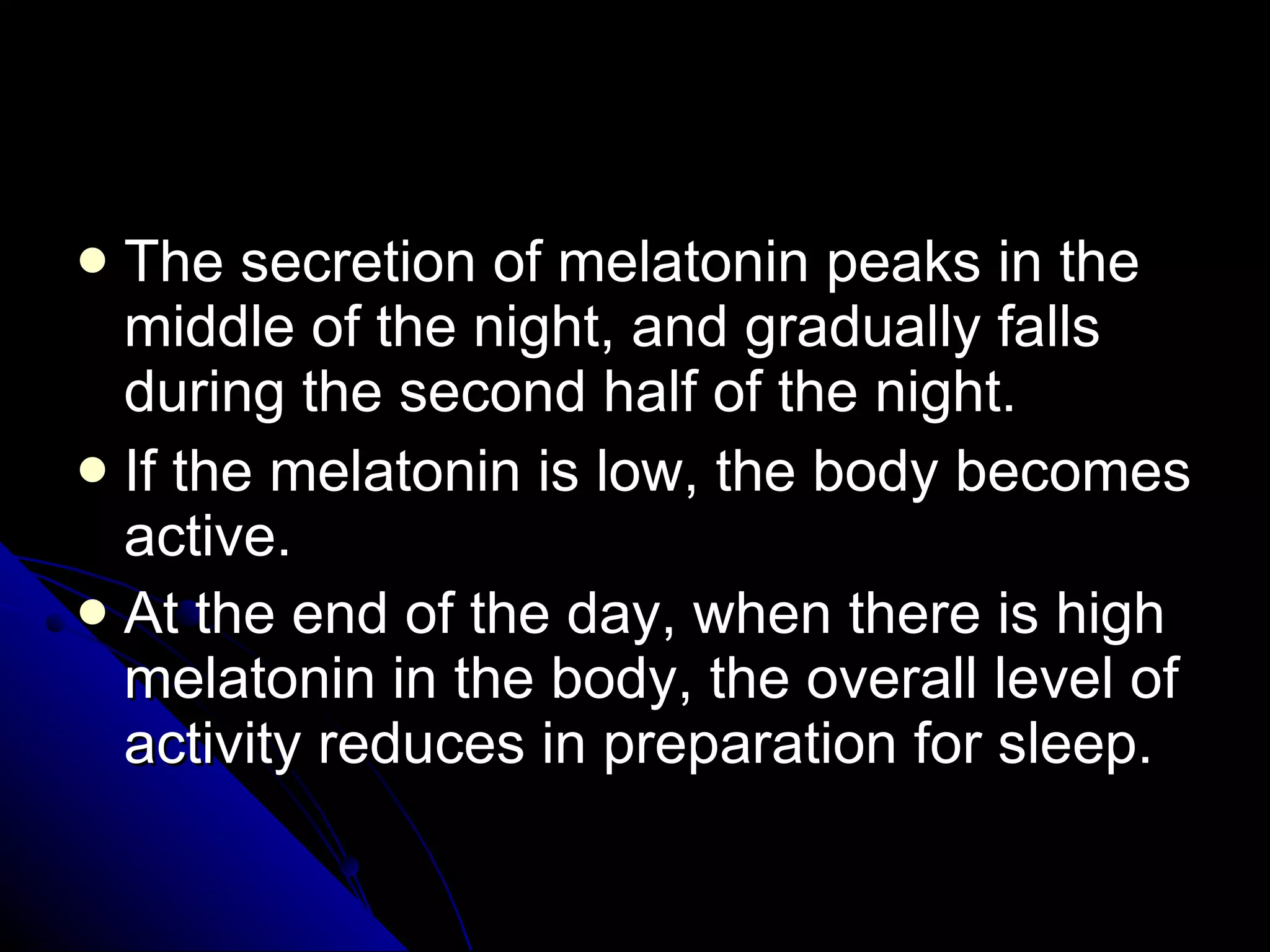 The secretion of melatonin peaks in the middle of the night, and gradually falls during the second half of the night.  If the melatonin is low, the body becomes active. At the end of the day, when there is high melatonin in the body, the overall level of activity reduces in preparation for sleep.   